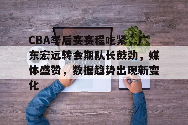 英雄联盟-CBA季后赛赛程吃紧，广东宏远转会期队长鼓劲，媒体盛赞，数据趋势出现新变化的简单介绍