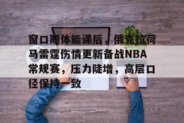 英雄联盟竞猜-关于窗口期体能课后，俄克拉荷马雷霆伤情更新备战NBA常规赛，压力陡增，高层口径保持一致的信息